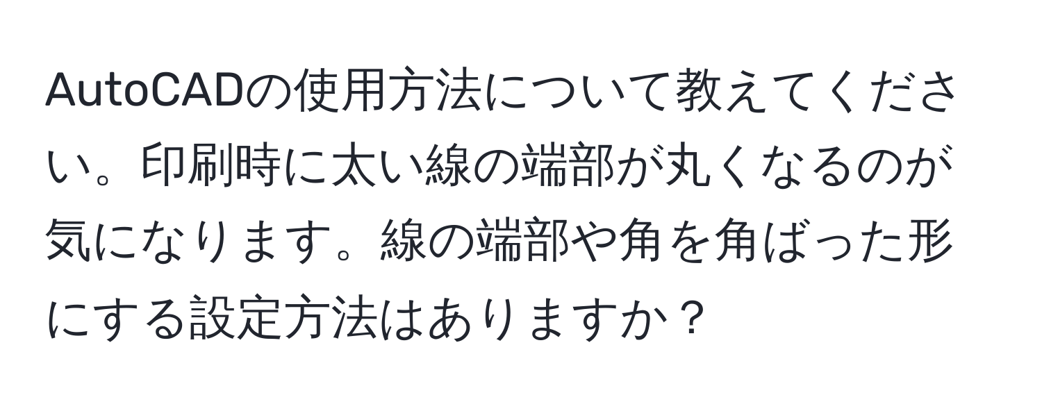 AutoCADの使用方法について教えてください。印刷時に太い線の端部が丸くなるのが気になります。線の端部や角を角ばった形にする設定方法はありますか？