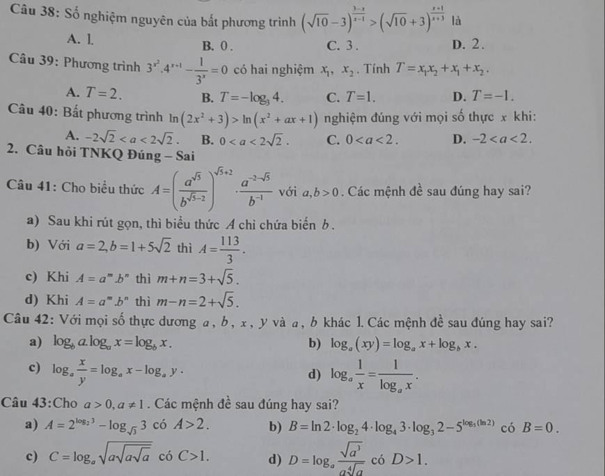 Số nghiệm nguyên của bắt phương trình (sqrt(10)-3)^ (3-x)/x-1 >(sqrt(10)+3)^ (x+1)/x+3  là
A. l. B. 0 . C. 3 . D. 2.
Câu 39: Phương trình 3^(x^2).4^(x+1)- 1/3^x =0 có hai nghiệm x_1,x_2. Tính T=x_1x_2+x_1+x_2.
A. T=2. B. T=-log _34. C. T=1. D. T=-1.
Câu 40: Bất phương trình ln (2x^2+3)>ln (x^2+ax+1) nghiệm đúng với mọi số thực x khi:
A. -2sqrt(2) B. 0 C. 0 D. -2
2. Câu hỏi TNKQ Đúng - Sai
Câu 41: Cho biểu thức A=( a^(sqrt(5))/b^(sqrt(5)-2) )^sqrt(5)+2·  (a^(-2-sqrt(5)))/b^(-1)  với a,b>0 Các mệnh đề sau đúng hay sai?
a) Sau khi rút gọn, thì biểu thức A chỉ chứa biến b .
b) Với a=2,b=1+5sqrt(2) thì A= 113/3 .
c) Khi A=a^m.b^n thì m+n=3+sqrt(5).
d) Khi A=a^m.b^n thì m-n=2+sqrt(5).
Câu 42: Với mọi số thực dương a, b, x, y và a, b khác 1. Các mệnh đề sau đúng hay sai?
a) log _ba.log _ax=log _bx. b) log _a(xy)=log _ax+log _bx.
c) log _a x/y =log _ax-log _ay. log _a 1/x =frac 1log _ax.
d)
Câu 43:Cho a>0,a!= 1. Các mệnh đề sau đúng hay sai?
a) A=2^(log _2)3-log _sqrt(3)3 có A>2. b) B=ln 2· log _24· log _43· log _32-5^(log _5)(ln 2) 4 o B=0.
c) C=log _asqrt(asqrt asqrt a) có C>1. d) D=log _a sqrt(a^3)/asqrt[4](a)  có D>1.