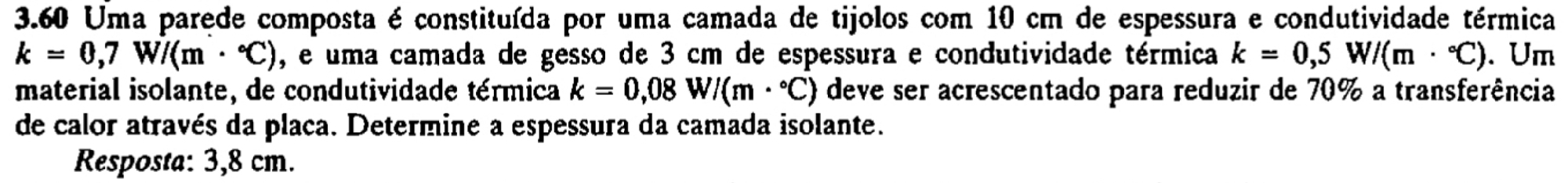 3.60 Uma parede composta é constituída por uma camada de tijolos com 10 cm de espessura e condutividade térmica
k=0,7W/(m·°C) , e uma camada de gesso de 3 cm de espessura e condutividade térmica k=0,5W/(m·°C). Um 
material isolante, de condutividade térmica k=0,08W/(m·°C) deve ser acrescentado para reduzir de 70% a transferência 
de calor através da placa. Determine a espessura da camada isolante. 
Resposta: 3,8 cm.