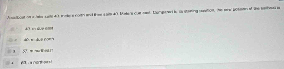 A sailboat on a lake sails 40, meters north and then sails 40. Meters due east. Compared to its starting position, the new position of the sailboat is
40 m due east
2 40. m dus north
3 57 m northeast
4. 80. m northeast