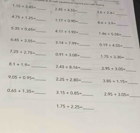 21e all 25 math equations to improve your math fluency _ 
1 15+3.85=
_
2.45+4.55=
_ 3.6+2.4=
_ 
_
4.75+1.25= _ 1. 17+0.90= _ 8.6+3.9=
_
5.35+0.65= _ 4. 11+1.92= _ 1.46+5.58=
_
6.45+3.55= _ 3. 14+7.99= _ 0.19+4.55=
7.25+2.75= _ 0.91+3.08= _ 1.75+3.30=
_ 
_
8.1+1.9= _ 2.43+8.16= _ 2.95+3.05=
_
9.05+0.95= _ 2.25+2.80= _ 3.85+1.15=
0.65+1.35= _ 3.15+0.85= _ 2.95+3.05= _
1.75+2.25=
_