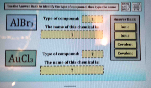 nAO 
Use the Answer Bank to identify the type of compound, then type the names 100  □ /124 
DBOP
AlBr₃ Type of compound: □ □ □ □ Answer Bank 
The name of this chemical is Ionic 
？ 
Ionic 
Covalent
AuCl_3 Type of compound: _ ()^- _  Covalent 
The name of this chemical is: 
? ||