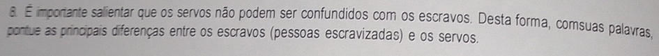 É importante salientar que os servos não podem ser confundidos com os escravos. Desta forma, comsuas palavras, 
pontue as principais diferenças entre os escravos (pessoas escravizadas) e os servos.