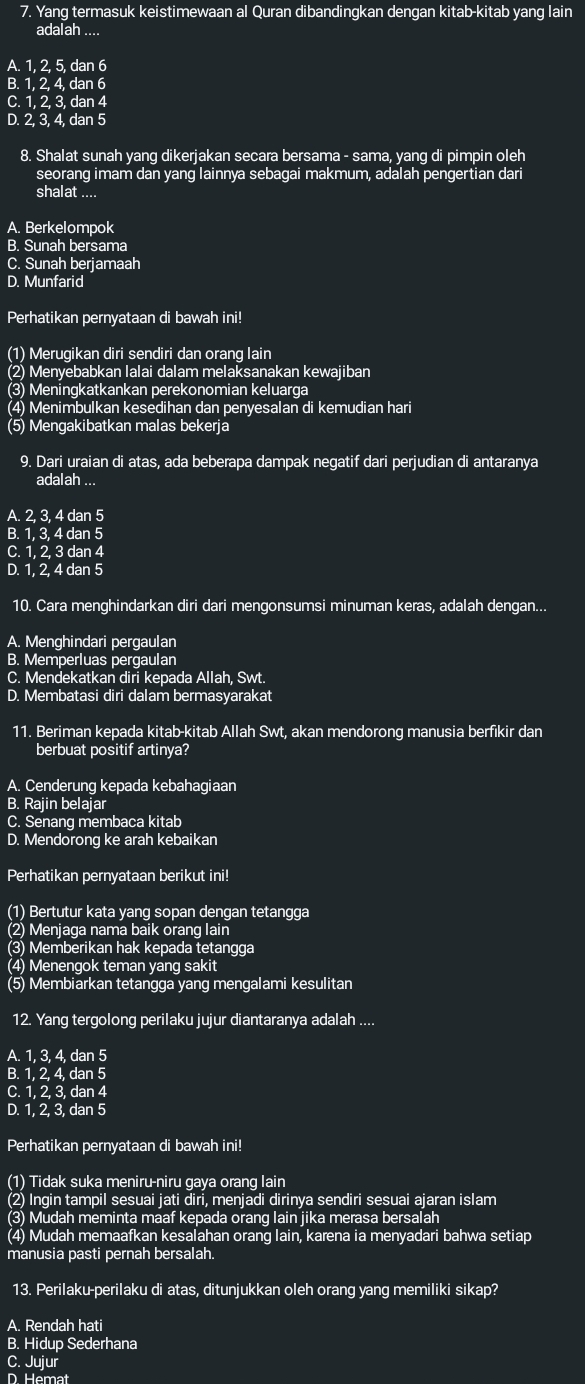 Yang termasuk keistimewaan al Quran dibandingkan dengan kitab-kitab yang lain
adalah ....
A. 1, 2, 5, dan 6
B. 1, 2, 4, dan 6
C. 1, 2, 3, dan 4
D. 2, 3, 4, dan 5
8. Shalat sunah yang dikerjakan secara bersama - sama, yang di pimpin oleh
seorang imam dan yang lainnya sebagai makmum, adalah pengertian dari
shalat ....
A. Berkelompok
B. Sunah bersama
C. Sunah berjamaah
D. Munfarid
Perhatikan pernyataan di bawah ini!
(1) Merugikan diri sendiri dan orang lain
(2) Menyebabkan lalai dalam melaksanakan kewajiban
(3) Meningkatkankan perekonomian keluarga
(4) Menimbulkan kesedihan dan penyesalan di kemudian hari
(5) Mengakibatkan malas bekerja
9. Dari uraian di atas, ada beberapa dampak negatif dari perjudian di antaranya
adalah ...
A. 2, 3, 4 dan 5
B. 1, 3, 4 dan 5
C. 1, 2, 3 dan 4
D. 1, 2, 4 dan 5
10. Cara menghindarkan diri dari mengonsumsi minuman keras, adalah dengan...
A. Menghindari pergaulan
B. Memperluas pergaulan
C. Mendekatkan diri kepada Allah, Swt.
D. Membatasi diri dalam bermasyarakat
11. Beriman kepada kitab-kitab Allah Swt, akan mendorong manusia berfıkir dan
berbuat positif artinya?
A. Cenderung kepada kebahagiaan
B. Rajin belajar
C. Senang membaca kitab
D. Mendorong ke arah kebaikan
Perhatikan pernyataan berikut ini!
(1) Bertutur kata yang sopan dengan tetangga
(2) Menjaga nama baik orang lain
(3) Memberikan hak kepada tetangga
(4) Menengok teman yang sakit
(5) Membiarkan tetangga yang mengalami kesulitan
12. Yang tergolong perilaku jujur diantaranya adalah ....
A. 1, 3, 4, dan 5
B. 1, 2, 4, dan 5
C. 1, 2, 3, dan 4
D. 1, 2, 3, dan 5
Perhatikan pernyataan di bawah ini!
(1) Tidak suka meniru-niru gaya orang lain
(2) Ingin tampil sesuai jati diri, menjadi dirinya sendiri sesuai ajaran islam
(3) Mudah meminta maaf kepada orang lain jika merasa bersalah
(4) Mudah memaafkan kesalahan orang lain, karena ia menyadari bahwa setiap
manusia pasti pernah bersalah.
13. Perilaku-perilaku di atas, ditunjukkan oleh orang yang memiliki sikap?
A. Rendah hati
B. Hidup Sederhana
C. Jujur