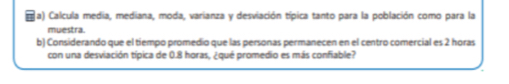 Ja) Calcula media, mediana, moda, varianza y desviación típica tanto para la población como para la 
muestra. 
b) Considerando que el tiempo promedio que las personas permanecen en el centro comercial es 2 horas 
con una desviación típica de 0.8 horas, ¿qué promedio es más confiable?