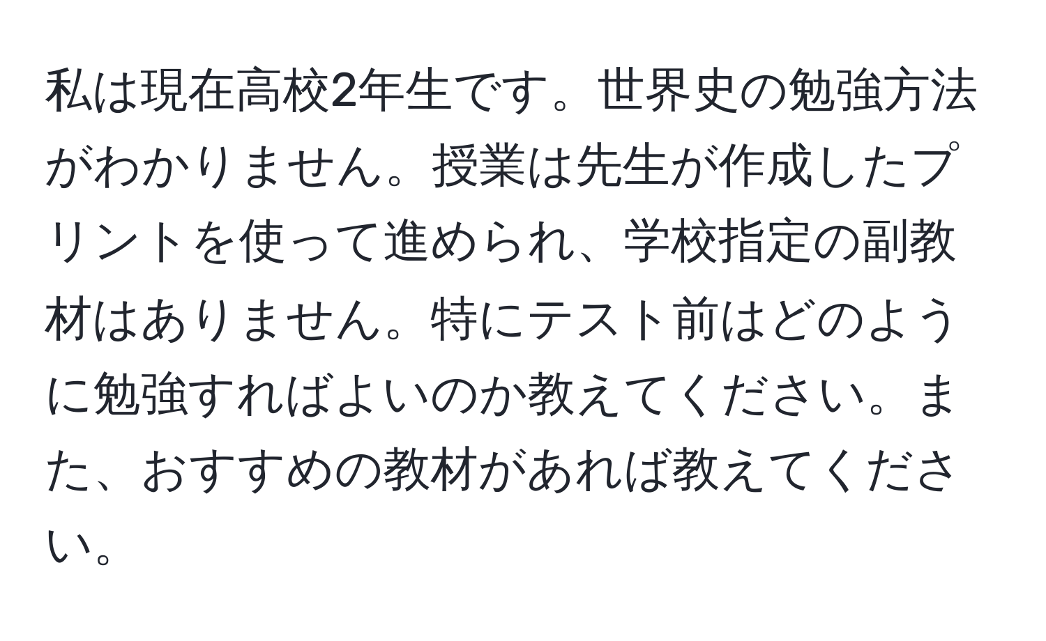 私は現在高校2年生です。世界史の勉強方法がわかりません。授業は先生が作成したプリントを使って進められ、学校指定の副教材はありません。特にテスト前はどのように勉強すればよいのか教えてください。また、おすすめの教材があれば教えてください。