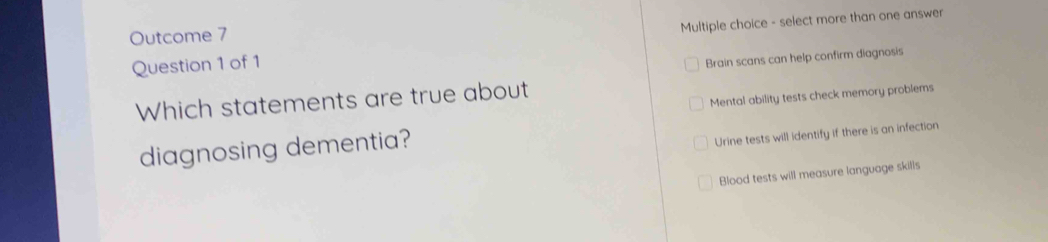 Outcome 7
Question 1 of 1 Multiple choice - select more than one answer
Brain scans can help confirm diagnosis
Which statements are true about
Mental ability tests check memory problems
diagnosing dementia?
Urine tests will identify if there is an infection
Blood tests will measure language skills