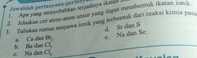 Jawablah pertanyaan-pertanya
1. Apa yang menyebabkan terjadinya ikatan l
2. Jelaskan ciri atom-atom unsur yang dapat membentuk ikatan ionik
3. Tuliskan rumus senyawa ionik yang terbentuk dari reaksi kimia pasa
d. Sr dan S
a. Ca dan Br_2
e. Na dan Se
b. Ba dan Cl_2
c. Na dan Cl_2