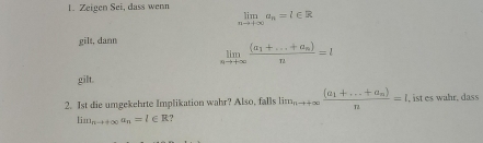 Zeigen Sei, dass wenn limlimits _nto +∈fty a_n=l∈ R
gilt, dann limlimits _nto +∈fty frac (a_1+...+a_n)n=l
gilt. 
2. Ist die umgekehrte Implikation wahr? Also, falls lim_nto +∈fty frac (a_1+...+a_n)n=l , ist es wahr, dass
lim_nto +∈fty a_n=l∈ R ?