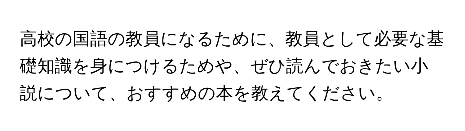 高校の国語の教員になるために、教員として必要な基礎知識を身につけるためや、ぜひ読んでおきたい小説について、おすすめの本を教えてください。