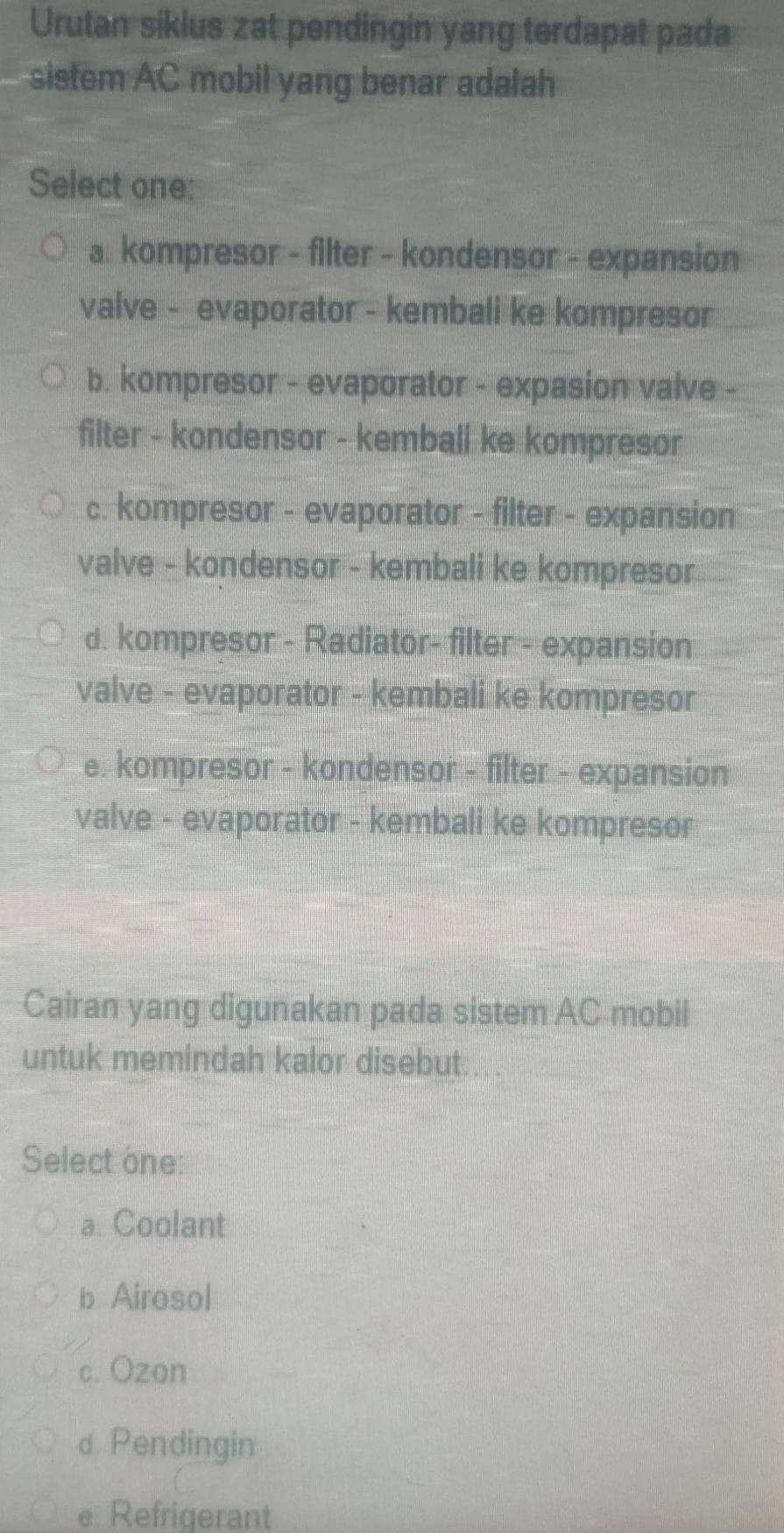 Urutan sikius zat pendingin yang terdapat pada
sistem AC mobil yang benar adalah
Select one:
a. kompresor - filter - kondensor - expansion
valve - _evaporator - kembali ke kompresor
b. kompresor - evaporator - expasion valve -
filter - kondensor - kembali ke kompresor
c. kompresor - evaporator - filter - expansion
valve - kondensor - kembali ke kompresor
d. kompresor - Radiator- filter - expansion
valve - evaporator - kembali ke kompresor
e. kompresor - kondensor - filter - expansion
valve - evaporator - kembali ke kompresor
Cairan yang digunakan pada sistem AC mobil
untuk memindah kalor disebut.
Select one:
a. Coolant
b. Airosol
c. Ozon
dPendingin
e. Refrigerant