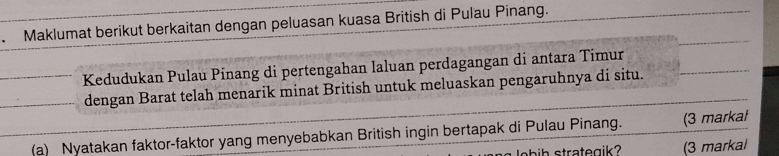 Maklumat berikut berkaitan dengan peluasan kuasa British di Pulau Pinang. 
Kedudukan Pulau Pinang di pertengahan laluan perdagangan di antara Timur 
dengan Barat telah menarik minat British untuk meluaskan pengaruhnya di situ. 
(a) Nyatakan faktor-faktor yang menyebabkan British ingin bertapak di Pulau Pinang. (3 markał 
lobih strategik? (3 markal