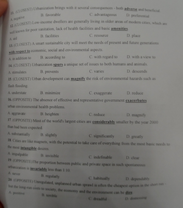 (CLOSEST) Urbanization brings with it several consequences - both adverse and beneficial
B. favorable C. advantageous D. preferential
A negative
12. (CLOSEST) Low-income dwellers are generally living in older areas of modern cities, which are
well known for poor sanitation, lack of health facilities and basic amenities.
B. facilities C. resource D. place
A. aid
13. (CLOSEST) A smart sustainable city will meet the needs of present and future generations
with respect to economic, social and environmental aspects.
A. in addition to B. according to C. with regard to D. with a view to
14. (CLOSEST) Urbanization spurs a unique set of issues to both humans and animals.
A. stimulates B. prevents C. varies D. descends
15 (CLOSEST) Urban development can magnify the risk of environmental hazards such as
flash flooding.
A. understate B. minimize C. exaggerate D. reduce
16. (OPPOSITE) The absence of effective and representative government exacerbates
urban environmental health problems.
A. aggravate B. heighten C. reduce D. magnify
17. (OPPOSITE) Most of the world's largest cities are considerably smaller by the year 2000
than had been expected.
A. substantially B. slightly C. significantly D. greatly
18. Cities are like magnets, with the potential to take care of everything from the most basic needs to
the most intangible desires.
A. impalpable B. invisible C. indefinable D. clear
19 (OPPOSITE)The proportion between public and private space in such spontancous
urbanization is invariably less than 1:10
A. never B. regularly C. habitually D. dependably
20. (OPPOSITE) Unregulated, unplanned urban sprawl is often the cheapest option in the short ran 
but the long-run costs to society, the economy and the environment can be dire
A. positive B. terrible
C. dreadful D. distreng