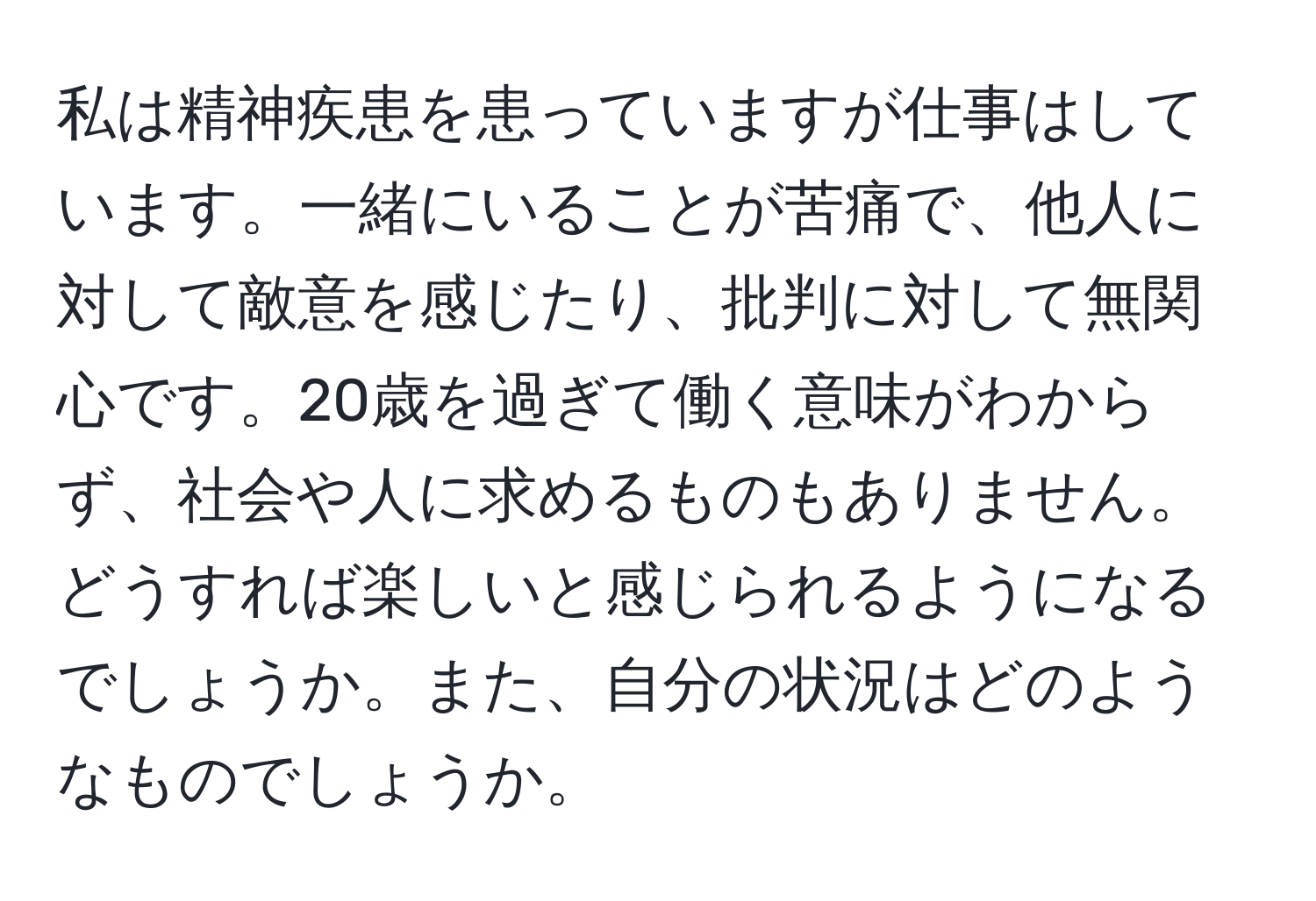 私は精神疾患を患っていますが仕事はしています。一緒にいることが苦痛で、他人に対して敵意を感じたり、批判に対して無関心です。20歳を過ぎて働く意味がわからず、社会や人に求めるものもありません。どうすれば楽しいと感じられるようになるでしょうか。また、自分の状況はどのようなものでしょうか。