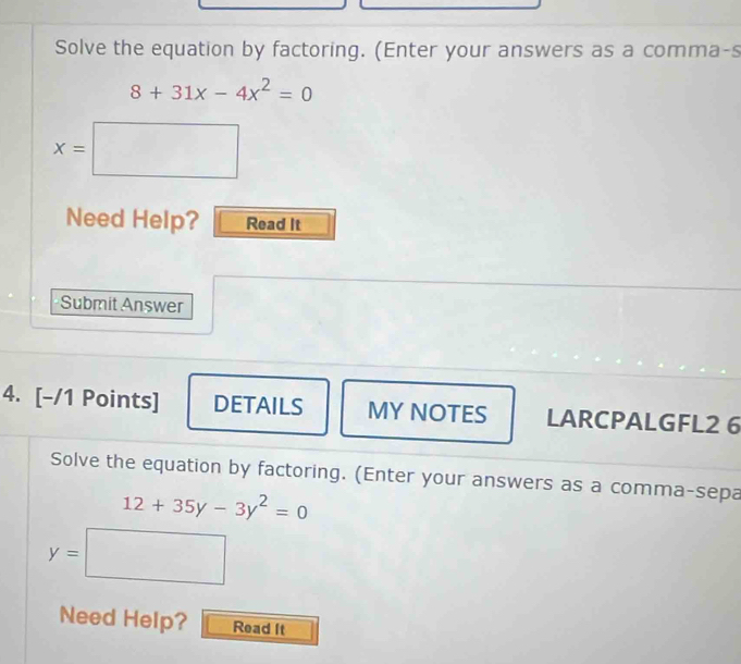 Solve the equation by factoring. (Enter your answers as a comma-s
8+31x-4x^2=0
x=□
Need Help? Read It 
Submit Answer 
4. [-/1 Points] DETAILS MY NOTES LARCPALGFL2 6 
Solve the equation by factoring. (Enter your answers as a comma-sepa
12+35y-3y^2=0
y=□
Need Help? Read It