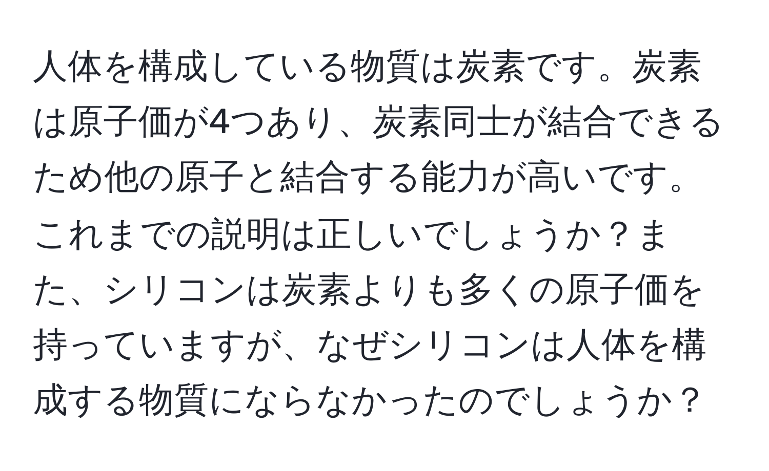 人体を構成している物質は炭素です。炭素は原子価が4つあり、炭素同士が結合できるため他の原子と結合する能力が高いです。これまでの説明は正しいでしょうか？また、シリコンは炭素よりも多くの原子価を持っていますが、なぜシリコンは人体を構成する物質にならなかったのでしょうか？