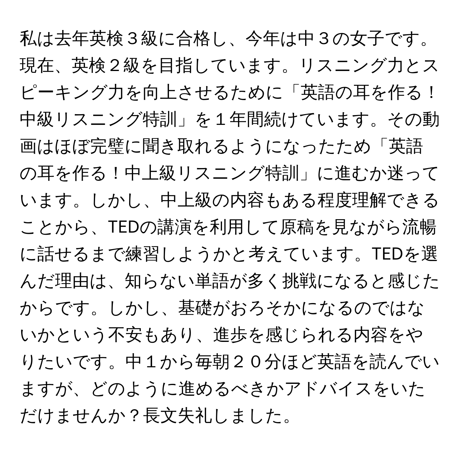 私は去年英検３級に合格し、今年は中３の女子です。現在、英検２級を目指しています。リスニング力とスピーキング力を向上させるために「英語の耳を作る！中級リスニング特訓」を１年間続けています。その動画はほぼ完璧に聞き取れるようになったため「英語の耳を作る！中上級リスニング特訓」に進むか迷っています。しかし、中上級の内容もある程度理解できることから、TEDの講演を利用して原稿を見ながら流暢に話せるまで練習しようかと考えています。TEDを選んだ理由は、知らない単語が多く挑戦になると感じたからです。しかし、基礎がおろそかになるのではないかという不安もあり、進歩を感じられる内容をやりたいです。中１から毎朝２０分ほど英語を読んでいますが、どのように進めるべきかアドバイスをいただけませんか？長文失礼しました。