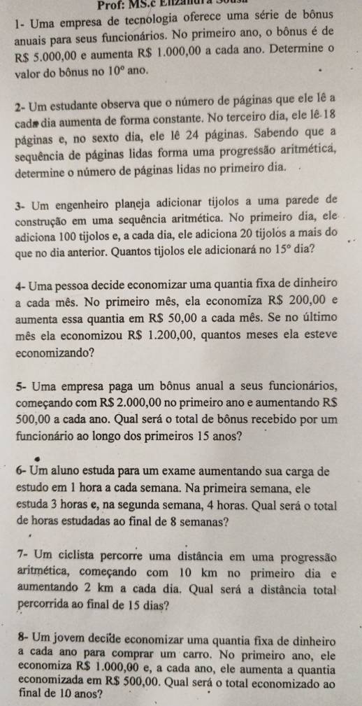 Prof: MS.c Enzanur a 3
- Uma empresa de tecnologia oferece uma série de bônus
anuais para seus funcionários. No primeiro ano, o bônus é de
R$ 5.000,00 e aumenta R$ 1.000,00 a cada ano. Determine o
valor do bônus no 10° ano.
2- Um estudante observa que o número de páginas que ele lê a
cada dia aumenta de forma constante. No terceiro dia, ele lê 18
páginas e, no sexto dia, ele lê 24 páginas. Sabendo que a
sequência de páginas lidas forma uma progressão aritmética,
determine o número de páginas lidas no primeiro dia.
3- Um engenheiro planeja adicionar tijolos a uma parede de
construção em uma sequência aritmética. No primeiro dia, ele 
adiciona 100 tijolos e, a cada dia, ele adiciona 20 tijolós a mais do
que no dia anterior. Quantos tijolos ele adicionará no 15° dia?
4- Uma pessoa decide economizar uma quantia fixa de dinheiro
a cada mês. No primeiro mês, ela economíza R$ 200,00 e
aumenta essa quantia em R$ 50,00 a cada mês. Se no último
mês ela economizou R$ 1.200,00, quantos meses ela esteve
economizando?
5- Uma empresa paga um bônus anual a seus funcionários,
começando com R$ 2.000,00 no primeiro ano e aumentando R$
500,00 a cada ano. Qual será o total de bônus recebido por um
funcionário ao longo dos primeiros 15 anos?
6- Um aluno estuda para um exame aumentando sua carga de
estudo em 1 hora a cada semana. Na primeira semana, ele
estuda 3 horas e, na segunda semana, 4 horas. Qual será o total
de horas estudadas ao final de 8 semanas?
7- Um ciclista percorre uma distância em uma progressão
aritmética, começando com 10 km no primeiro dia e
aumentando 2 km a cada dia. Qual será a distância total
percorrida ao final de 15 dias?
8- Um jovem decide economizar uma quantia fixa de dinheiro
a cada ano para comprar um carro. No primeiro ano, ele
economiza R$ 1.000,00 e, a cada ano, ele aumenta a quantia
economizada em R$ 500,00. Qual será o total economizado ao
final de 10 anos?