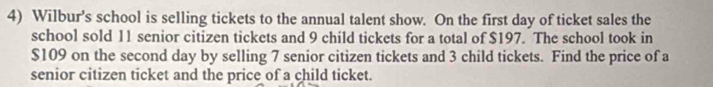 Wilbur's school is selling tickets to the annual talent show. On the first day of ticket sales the 
school sold 11 senior citizen tickets and 9 child tickets for a total of $197. The school took in
$109 on the second day by selling 7 senior citizen tickets and 3 child tickets. Find the price of a 
senior citizen ticket and the price of a child ticket.