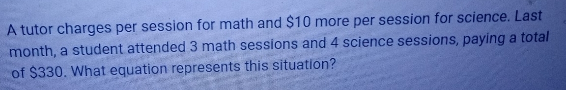 A tutor charges per session for math and $10 more per session for science. Last 
month, a student attended 3 math sessions and 4 science sessions, paying a total 
of $330. What equation represents this situation?