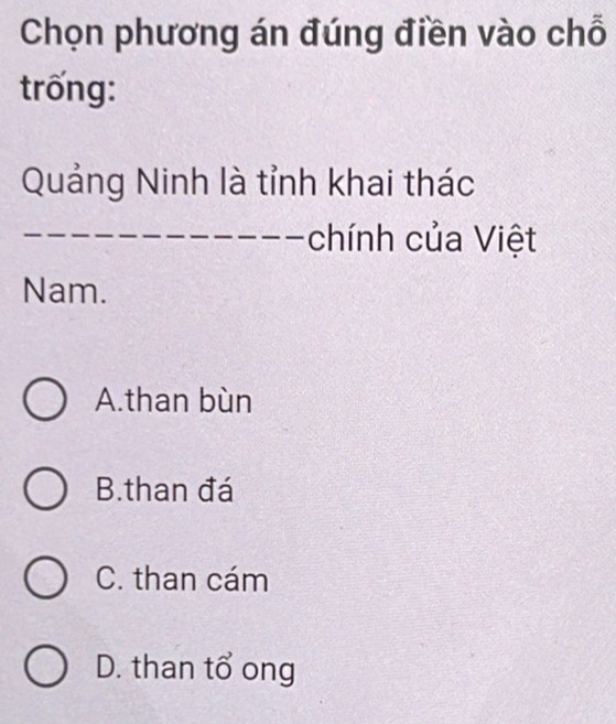 Chọn phương án đúng điền vào chỗ
trống:
Quảng Ninh là tỉnh khai thác
chính của Việt
Nam.
A.than bùn
B.than đá
C. than cám
D. than tổ ong