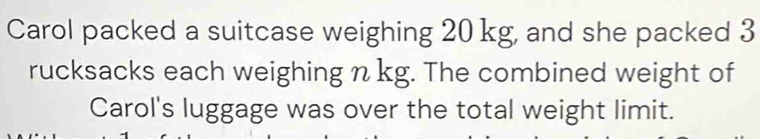 Carol packed a suitcase weighing 20 kg, and she packed 3
rucksacks each weighing n kg. The combined weight of 
Carol's luggage was over the total weight limit.