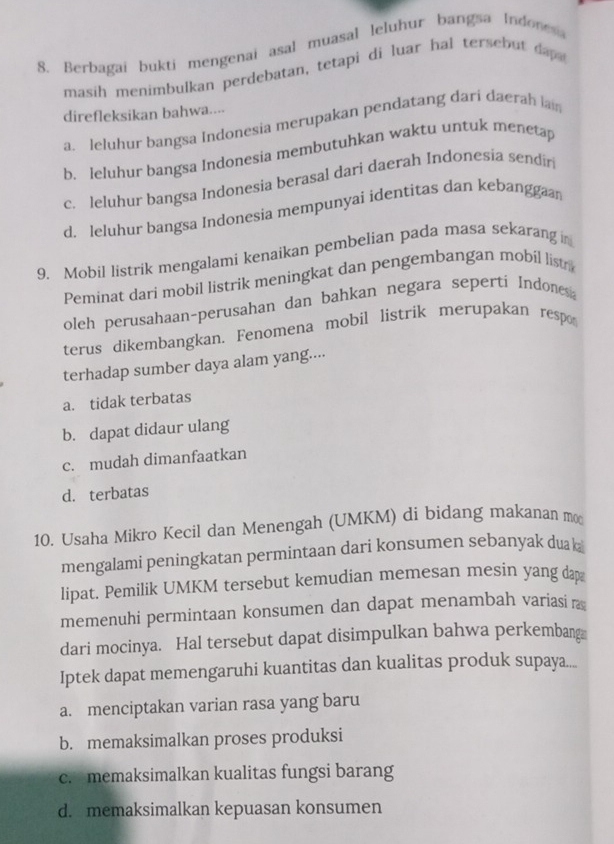 Berbagai bukti mengenai asal muasal leluhur bangsa Indones
masih menimbulkan perdebatan, tetapi di luar hal tersebut dap 
direfleksikan bahwa....
a. leluhur bangsa Indonesia merupakan pendatang dari daerah lain
b. leluhur bangsa Indonesia membutuhkan waktu untuk menetap
c. leluhur bangsa Indonesia berasal dari daerah Indonesia sendir
d. leluhur bangsa Indonesia mempunyai identitas dan kebanggaan
9. Mobil listrik mengalami kenaikan pembelian pada masa sekarang i
Peminat dari mobil listrik meningkat dan pengembangan mobil list
oleh perusahaan-perusahan dan bahkan negara seperti Indones
terus dikembangkan. Fenomena mobil listrik merupakan respo
terhadap sumber daya alam yang....
a. tidak terbatas
b. dapat didaur ulang
c. mudah dimanfaatkan
d. terbatas
10. Usaha Mikro Kecil dan Menengah (UMKM) di bidang makanan mo
mengalami peningkatan permintaan dari konsumen sebanyak duak 
lipat. Pemilik UMKM tersebut kemudian memesan mesin yang dap
memenuhi permintaan konsumen dan dapat menambah variasi r
dari mocinya. Hal tersebut dapat disimpulkan bahwa perkembang
Iptek dapat memengaruhi kuantitas dan kualitas produk supaya....
a. menciptakan varian rasa yang baru
b. memaksimalkan proses produksi
c. memaksimalkan kualitas fungsi barang
d. memaksimalkan kepuasan konsumen