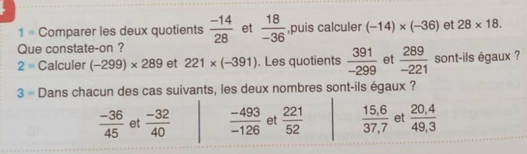 1 = Comparer les deux quotients  (-14)/28  et  18/-36  ,puis calculer (-14)* (-36) et 28* 18. 
Que constate-on ?
2 = Calculer (-299)* 289 et 221* (-391). Les quotients  391/-299  et  289/-221  sont-ils égaux ?
3= Dans chacun des cas suivants, les deux nombres sont-ils égaux ?
 (-36)/45  et  (-32)/40   (-493)/-126  et  221/52   (15,6)/37,7  et  (20,4)/49,3 