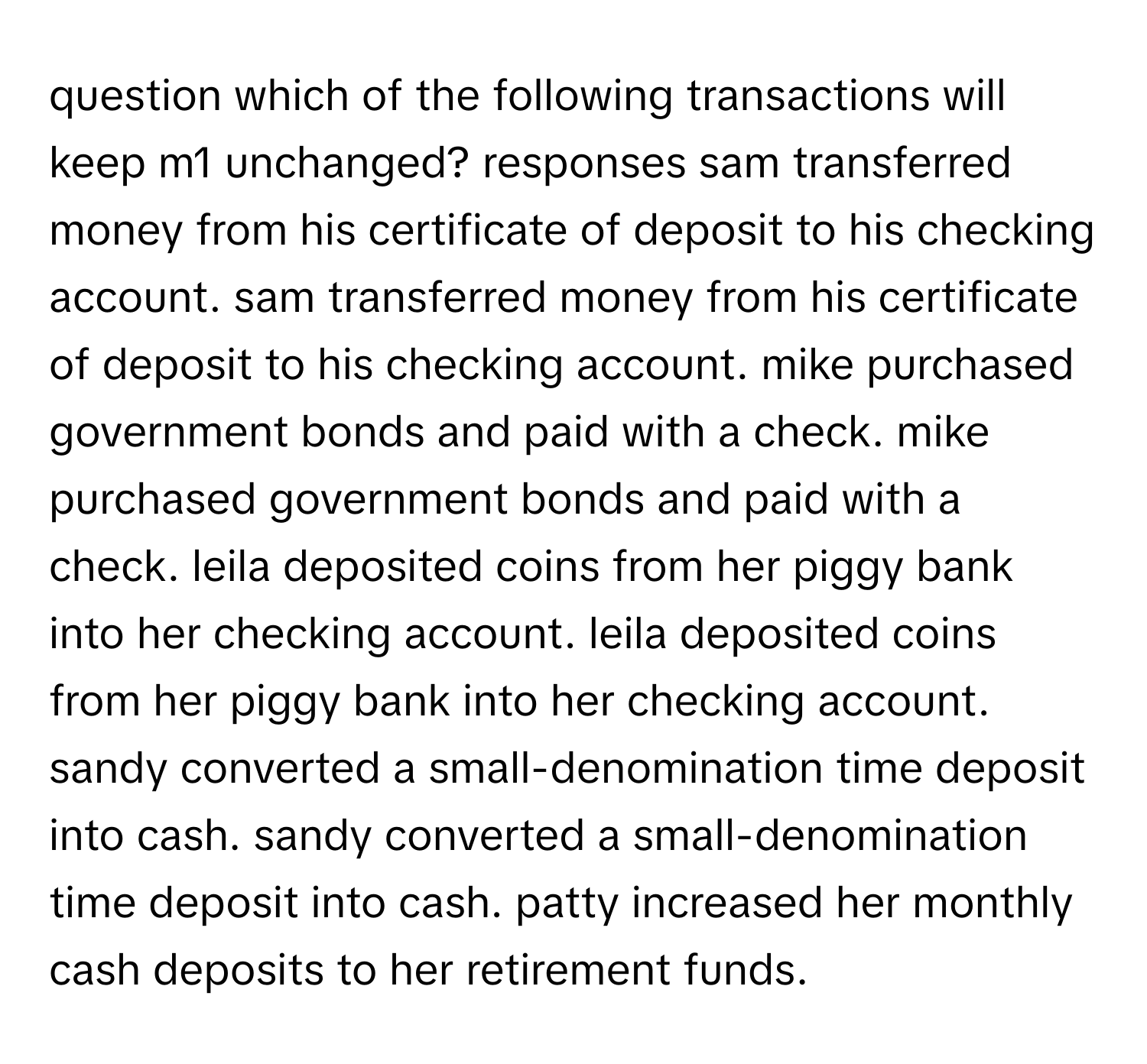 question which of the following transactions will keep m1 unchanged? responses sam transferred money from his certificate of deposit to his checking account. sam transferred money from his certificate of deposit to his checking account. mike purchased government bonds and paid with a check. mike purchased government bonds and paid with a check. leila deposited coins from her piggy bank into her checking account. leila deposited coins from her piggy bank into her checking account. sandy converted a small-denomination time deposit into cash. sandy converted a small-denomination time deposit into cash. patty increased her monthly cash deposits to her retirement funds.