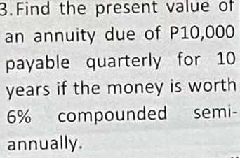 Find the present value of 
an annuity due of P10,000
payable quarterly for 10
years if the money is worth
6% compounded semi- 
annually.