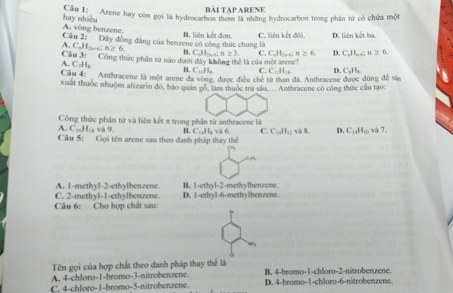 bÀI TậP ARENE
Câu 1: Arene hay còn gọi là hydrocarbon thơm là những hydrocarbon trong phân tử có chứa một
hay nhiều
A. vòng benzene.
B. liên kết đơn. C. liên kết đôi. D. liên kết ba.
Câu 2: Dãy đồng đăng của benzene có công thức chung là to
A. C_nH_2n+6;n≥ 6.
B. C_nH_2n-6;n≥ 3. C. C_nH_2n-6;n≥ 6. D. C_nH_n-6;n≥ 6.
Câu 3: Công thức phân tử nào dưới đây không thể là của một arene?
A. C_7H_8.
B. C_10H_8. C. C_11H_18. D. C_8H_8.
Câu 4: Anthracene là một arene đa vòng, được điều chế từ than đá. Anthracene được dùng để sản
xuất thuốc nhuộm alizarin đó, bảo quản gỗ, làm thuốc trừ sâu,... Anthracene có công thức cấu tạo:
Công thức phân tứ và liên kết π trong phân tử anthracene là
A. C_16 H_18 và 9. B. C_14H_8 và 6. C. C_14H_12 và 8. D. C_14H_10 và 7.
Câu 5: Gọi tên arene sau theo danh pháp thay thế
A. 1-methyl-2-ethylbenzene. B. 1-ethyl-2-methylbenzene.
C. 2-methyl-1-ethylbenzene. D. 1-ethyl-6-methylbenzene.
Câu 6: Cho hợp chất sau:
Br
NO_2
à
Tên gọi của hợp chất theo danh pháp thay thế là
A. 4-chloro-1-bromo-3-nitrobenzene.
B. 4-bromo-1-chloro-2-nitrobenzene.
C. 4-chloro-1-bromo-5-nitrobenzene. D. 4-bromo-1-chloro-6-nitrobenzene.