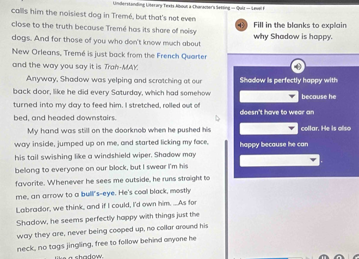 Understanding Literary Texts About a Character's Setting — Quiz — Level F 
calls him the noisiest dog in Tremé, but that's not even 
close to the truth because Tremé has its share of noisy Fill in the blanks to explain 
0 
why Shadow is happy. 
dogs. And for those of you who don't know much about 
New Orleans, Tremé is just back from the French Quarter 
and the way you say it is Trah-MAY. 
Anyway, Shadow was yelping and scratching at our Shadow is perfectly happy with 
back door, like he did every Saturday, which had somehow because he 
turned into my day to feed him. I stretched, rolled out of 
doesn't have to wear an 
bed, and headed downstairs. 
My hand was still on the doorknob when he pushed his collar. He is also 
way inside, jumped up on me, and started licking my face, happy because he can 
his tail swishing like a windshield wiper. Shadow may 
belong to everyone on our block, but I swear I'm his 
favorite. Whenever he sees me outside, he runs straight to 
me, an arrow to a bull's-eye. He's coal black, mostly 
Labrador, we think, and if I could, I'd own him. ...As for 
Shadow, he seems perfectly happy with things just the 
way they are, never being cooped up, no collar around his 
neck, no tags jingling, free to follow behind anyone he 
like a shadow.