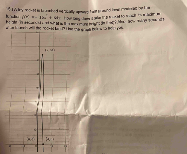 15.) A toy rocket is launched vertically upward from ground level modeled by the
function f(x)=-16x^2+64x. How long does it take the rocket to reach its maximum
height (in seconds) and what is the maximum height (in feet)? Also, how many seconds
after launch will the rocraph below to help you.