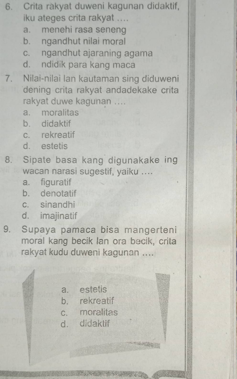 Crita rakyat duweni kagunan didaktif,
iku ateges crita rakyat ....
a. menehi rasa seneng
b. ngandhut nilai moral
c. ngandhut ajaraning agama
d. ndidik para kang maca
7. Nilai-nilai lan kautaman sing diduweni
dening crita rakyat andadekake crita
rakyat duwe kagunan ....
a. moralitas
b. didaktif
c. rekreatif
d. estetis
8. Sipate basa kang digunakake ing
wacan narasi sugestif, yaiku ....
a. figuratif
b. denotatif
c. sinandhi
d. imajinatif
9. Supaya pamaca bisa mangerteni
moral kang becik Ian ora becik, crita
rakyat kudu duweni kagunan ....
a. estetis
b. rekreatif
c. moralitas
d. didaktif