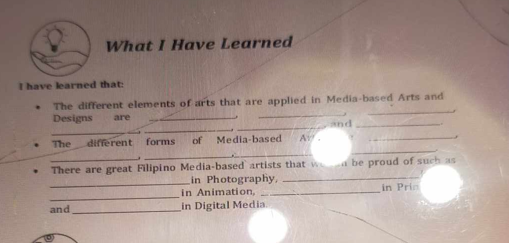 What I Have Learned 
I have learned that: 
_ 
The different elements of arts that are applied in Media-based Arts and 
Designs are _. 
_ 
_ 
_ 
and _. 
, 
_ 
, 
The different forms of Media-based A ._ 
J 
_. 
. 
_ 
_There are great Filipino Media-based artists that we an be proud of such as 
_ 
in Photography,_ 
_ 
in Animation, _in Prin 
and _in Digital Media