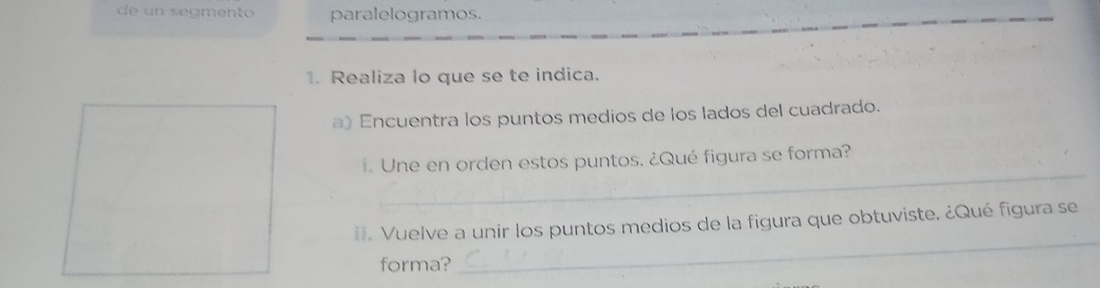 de un segmento paralelogramos. 
1. Realiza lo que se te indica. 
a)Encuentra los puntos medios de los lados del cuadrado. 
_ 
i. Une en orden estos puntos. ¿Qué figura se forma? 
ii. Vuelve a unir los puntos medios de la figura que obtuviste. ¿Qué figura se 
forma? 
_