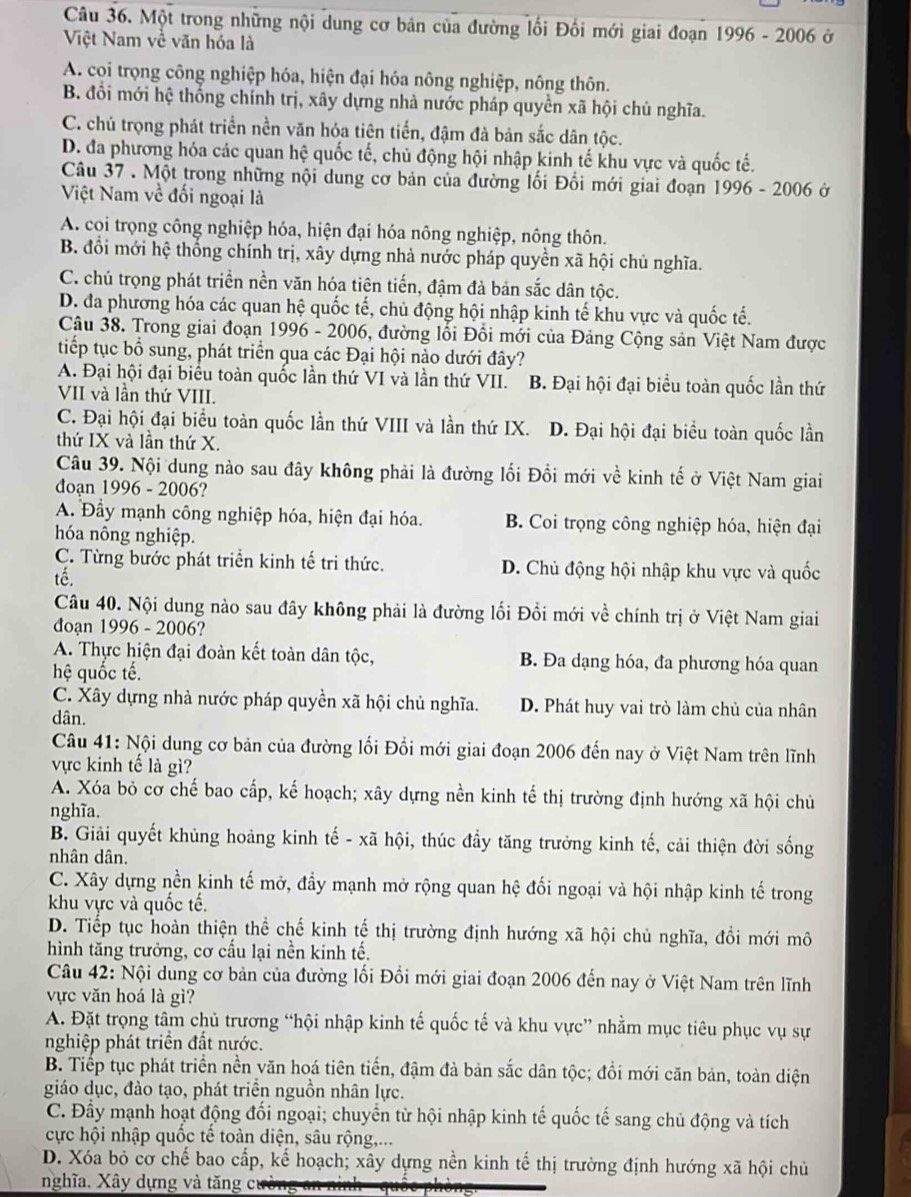 Một trong những nội dung cơ bản của đường lối Đồi mới giai đoạn 1996 - 2006 ở
Việt Nam về văn hóa là
A. coi trọng công nghiệp hóa, hiện đại hóa nông nghiệp, nông thôn.
B. đổi mới hệ thống chính trị, xây dựng nhà nước pháp quyền xã hội chủ nghĩa.
C. chủ trọng phát triển nền văn hóa tiên tiến, đậm đà bản sắc dân tộc.
D. đa phương hóa các quan hệ quốc tế, chủ động hội nhập kinh tế khu vực và quốc tế.
Câu 37 . Một trong những nội dung cơ bản của đường lối Đổi mới giai đoạn 1996 - 2006 ở
Việt Nam về đối ngoại là
A. coi trọng công nghiệp hóa, hiện đại hóa nông nghiệp, nông thôn.
B. đổi mới hệ thống chính trị, xây dựng nhà nước pháp quyền xã hội chủ nghĩa.
C. chủ trọng phát triển nền văn hóa tiên tiến, đậm đà bản sắc dân tộc.
D. đa phương hóa các quan hệ quốc tế, chủ động hội nhập kinh tế khu vực và quốc tế.
Câu 38. Trong giai đoạn 1996 - 2006, đường lối Đồi mới của Đảng Cộng sản Việt Nam được
tiếp tục bổ sung, phát triển qua các Đại hội nào dưới đây?
A. Đại hội đại biểu toàn quốc lần thứ VI và lần thứ VII. B. Đại hội đại biểu toàn quốc lần thứ
VII và lần thứ VIII.
C. Đại hội đại biểu toàn quốc lần thứ VIII và lần thứ IX. D. Đại hội đại biểu toàn quốc lần
thứ IX và lần thứ X.
Câu 39. Nội dung nào sau đây không phải là đường lối Đồi mới về kinh tế ở Việt Nam giai
đoạn 1996 - 2006?
A. Đầy mạnh công nghiệp hóa, hiện đại hóa. B. Coi trọng công nghiệp hóa, hiện đại
hóa nông nghiệp.
C. Từng bước phát triển kinh tế tri thức. D. Chủ động hội nhập khu vực và quốc
tế.
Câu 40. Nội dung nào sau đây không phải là đường lối Đồi mới về chính trị ở Việt Nam giai
đoạn 1996 - 2006?
A. Thực hiện đại đoàn kết toàn dân tộc, B. Đa dạng hóa, đa phương hóa quan
hệ quốc tế.
C. Xây dựng nhà nước pháp quyền xã hội chủ nghĩa. D. Phát huy vai trò làm chủ của nhân
dân.
Câu 41: Nội dung cơ bản của đường lối Đổi mới giai đoạn 2006 đến nay ở Việt Nam trên lĩnh
vực kinh tế là gì?
A. Xóa bỏ cơ chế bao cấp, kế hoạch; xây dựng nền kinh tế thị trường định hướng xã hội chủ
nghĩa.
B. Giải quyết khủng hoảng kinh tế - xã hội, thúc đầy tăng trưởng kinh tế, cải thiện đời sống
nhân dân.
C. Xây dựng nền kinh tế mở, đầy mạnh mở rộng quan hệ đối ngoại và hội nhập kinh tế trong
khu vực và quốc tế.
D. Tiếp tục hoàn thiện thể chế kinh tế thị trường định hướng xã hội chủ nghĩa, đồi mới mô
hình tăng trưởng, cơ cấu lại nền kinh tế.
Câu 42: Nội dung cơ bản của đường lối Đồi mới giai đoạn 2006 đến nay ở Việt Nam trên lĩnh
vực văn hoá là gì?
A. Đặt trọng tâm chủ trương “hội nhập kinh tế quốc tế và khu vực” nhằm mục tiêu phục vụ sự
nghiệp phát triển đất nước.
B. Tiếp tục phát triển nền văn hoá tiên tiến, đậm đà bản sắc dân tộc; đồi mới căn bản, toàn diện
giáo dục, đào tạo, phát triển nguồn nhân lực.
C. Đầy mạnh hoạt động đối ngoại; chuyển từ hội nhập kinh tế quốc tế sang chủ động và tích
cực hội nhập quốc tế toàn diện, sâu rộng,...
D. Xóa bỏ cơ chế bao cấp, kể hoạch; xây dựng nền kinh tế thị trường định hướng xã hội chủ
nghĩa. Xây dựng và tăng cưi
