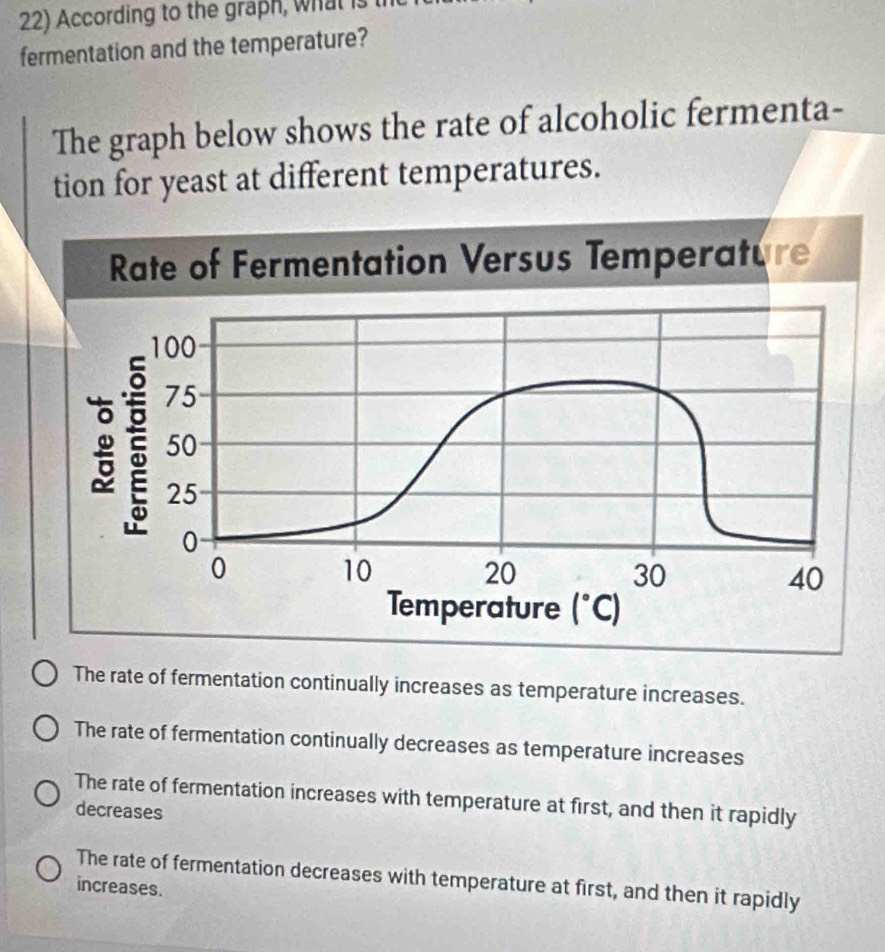 According to the graph, what is
fermentation and the temperature?
The graph below shows the rate of alcoholic fermenta-
tion for yeast at different temperatures.
The rate of fermentation continually increases as temperature increases.
The rate of fermentation continually decreases as temperature increases
The rate of fermentation increases with temperature at first, and then it rapidly
decreases
The rate of fermentation decreases with temperature at first, and then it rapidly
increases.