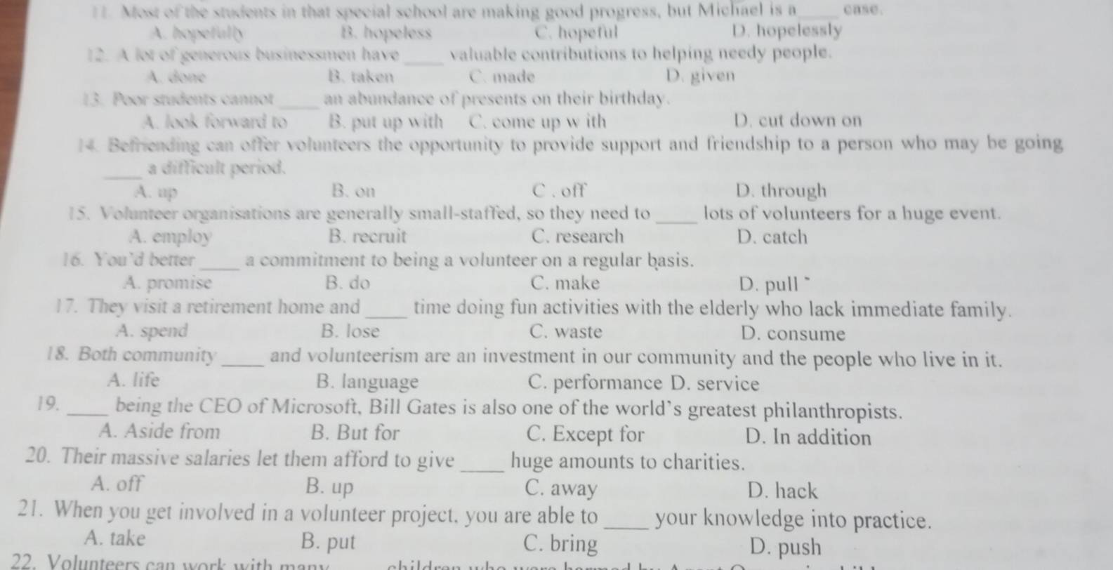 Most of the students in that special school are making good progress, but Michael is a_ case.
A. hopefully B. hopeless C. hopeful D. hopelessly
12. A lot of generous businessmen have _valuable contributions to helping needy people.
A. done B. taken C. made D. given
13. Poor students cannot _an abundance of presents on their birthday.
A. look forward to B. put up with C. come up w ith D. cut down on
14. Befriending can offer volunteers the opportunity to provide support and friendship to a person who may be going
_a difficult period.
A. up B. on C . off D. through
15. Volunteer organisations are generally small-staffed, so they need to_ lots of volunteers for a huge event.
A. employ B. recruit C. research D. catch
16. You’d better_ a commitment to being a volunteer on a regular basis.
A. promise B. do C. make D. pull ~
17. They visit a retirement home and _time doing fun activities with the elderly who lack immediate family.
A. spend B. lose C. waste D. consume
18. Both community _and volunteerism are an investment in our community and the people who live in it.
A. life B. language C. performance D. service
19. _being the CEO of Microsoft, Bill Gates is also one of the world’s greatest philanthropists.
A. Aside from B. But for C. Except for D. In addition
20. Their massive salaries let them afford to give_ huge amounts to charities.
A. off B. up C. away D. hack
21. When you get involved in a volunteer project, you are able to_ your knowledge into practice.
A. take B. put C. bring D. push
22. Volunteers can work with mar