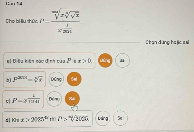 Cho biểu thức P=frac sqrt[3m](xsqrt [3]sqrt x)x 1/2024 . 
Chọn đúng hoặc sai
a) Điều kiện xác định của P là x>0. Đúng Sai
b) P^(2024)=sqrt[6](x) Đúng Sai
c) P=x^(frac 1)12144 Đúng Sai
d) Khi x>2025^(48) thì P>sqrt[253](2025). Đúng Sai