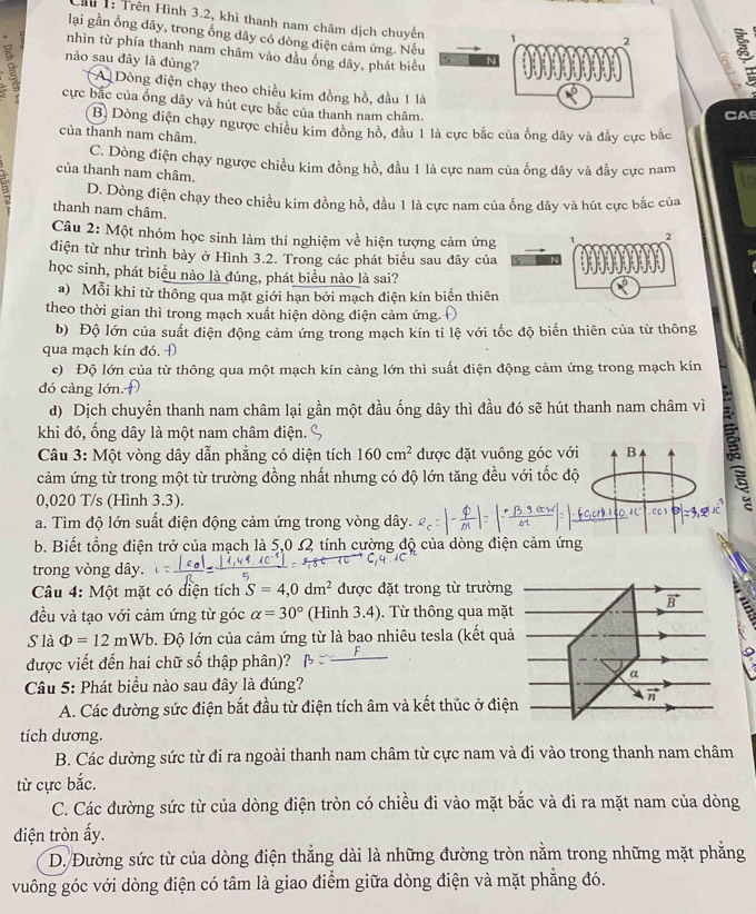 Ch 1: Trên Hình 3.2, khi thanh nam châm dịch chuyể
lại gần ống dây, trong ống dây có dòng điện cảm ứng. Nế
nhìn từ phía thanh nam châm vào đầu ống dây, phát biể
nào sau đây là đúng? A Dòng điện chạy theo chiều kim đồng hồ, đầu 1 l
cực bắc của ống dây và hút cực bắc của thanh nam châm.
CAS
B. Dòng điện chạy ngược chiều kim đồng hồ, đầu 1 là cực bắc của ống dây và đầy cực bắc
của thanh nam châm.
C. Dòng điện chạy ngược chiều kim đồng hồ, đầu 1 là cực nam của ống dây và đầy cực nam
của thanh nam châm.
D. Dòng điện chạy theo chiều kim đồng hồ, đầu 1 là cực nam của ống dây và hút cực bắc của
thanh nam châm.
Câu 2: Một nhóm học sinh làm thí nghiệm về hiện tượng cảm ứng
điện từ như trình bày ở Hình 3.2. Trong các phát biểu sau đây của
học sinh, phát biểu nào là đúng, phát biểu nào là sai?
a) Mỗi khi từ thông qua mặt giới hạn bởi mạch điện kín biến thiê
theo thời gian thì trong mạch xuất hiện dòng điện cảm ứng.
b) Độ lớn của suất điện động cảm ứng trong mạch kín tỉ lệ với tốc độ biến thiên của từ thông
qua mạch kín đó. Đ
c) Độ lớn của từ thông qua một mạch kín càng lớn thì suất điện động cảm ứng trong mạch kín
đó càng lớn.
d) Dịch chuyển thanh nam châm lại gần một đầu ống dây thì đầu đó sẽ hút thanh nam châm vì
khi đó, ống dây là một nam châm điện.
Câu 3: Một vòng dây dẫn phẳng có diện tích 160cm^2 được đặt vuông góc với B
cảm ứng từ trong một từ trường đồng nhất nhưng có độ lớn tăng đều với tốc độ
0,020 T/s (Hình 3.3).
a. Tìm độ lớn suất điện động cảm ứng trong vòng dây.
b. Biết tổng điện trở của mạch là 5,0 s2 tính cường độ của dòng điện cảm ứng
trong vòng dây.
Câu 4: Một mặt có diện tích S=4,0dm^2 được đặt trong từ trường
vector B
đều và tạo với cảm ứng từ góc alpha =30° (Hình 3.4). Từ thông qua mặt
S là Phi =12mWb. Độ lớn của cảm ứng từ là bao nhiêu tesla (kết quả
được viết đến hai chữ số thập phân)?
a
Câu 5: Phát biểu nào sau đây là đúng?
vector n
A. Các đường sức điện bắt đầu từ điện tích âm và kết thúc ở điện
tích dương.
B. Các dường sức từ đi ra ngoài thanh nam châm từ cực nam và đi vào trong thanh nam châm
từ cực bắc.
C. Các đường sức từ của dòng điện tròn có chiều đi vào mặt bắc và đi ra mặt nam của dòng
điện tròn ấy.
D. Đường sức từ của dòng điện thẳng dài là những đường tròn nằm trong những mặt phăng
vuông góc với dòng điện có tâm là giao điểm giữa dòng điện và mặt phẳng đó.