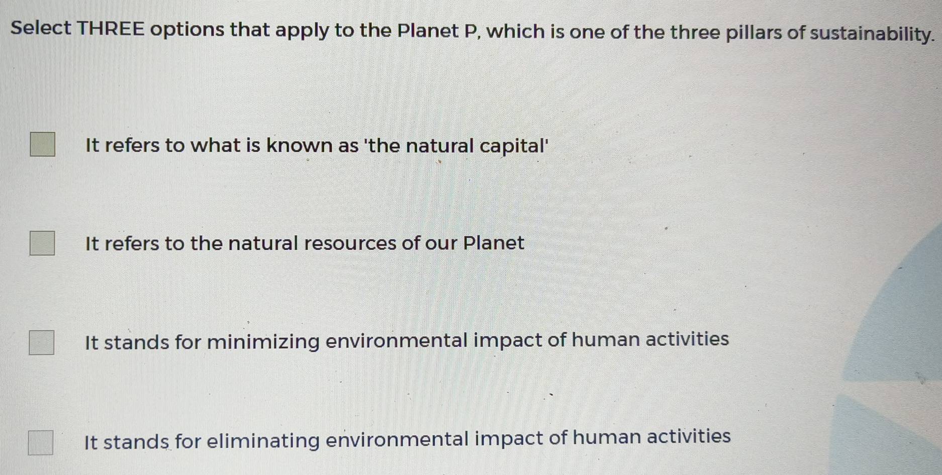 Select THREE options that apply to the Planet P, which is one of the three pillars of sustainability.
It refers to what is known as 'the natural capital'
It refers to the natural resources of our Planet
It stands for minimizing environmental impact of human activities
It stands for eliminating environmental impact of human activities