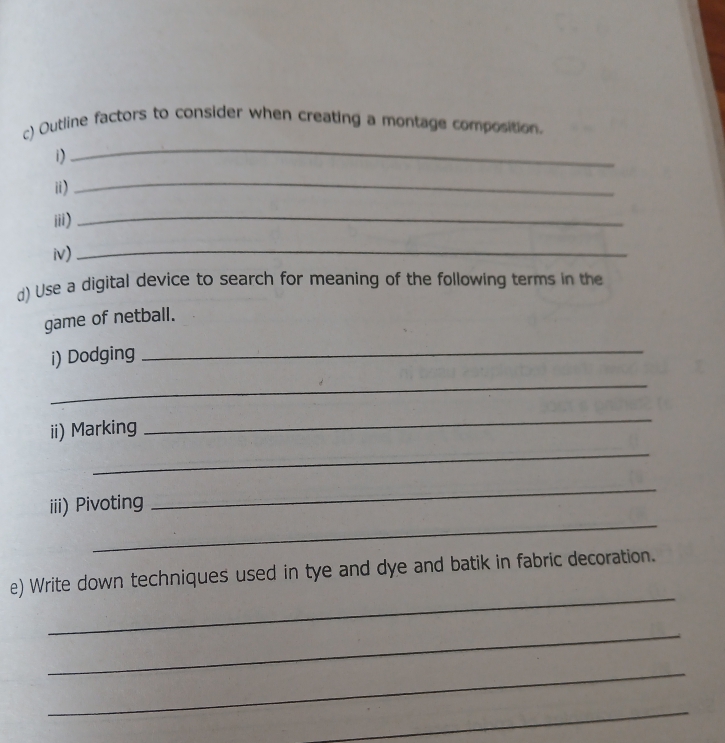 Outline factors to consider when creating a montage composition. 
i) 
_ 
i) 
_ 
iii) 
_ 
iv)_ 
d) Use a digital device to search for meaning of the following terms in the 
game of netball. 
i) Dodging_ 
_ 
ii) Marking 
_ 
_ 
_ 
iii) Pivoting 
_ 
_ 
e) Write down techniques used in tye and dye and batik in fabric decoration. 
_ 
_ 
_