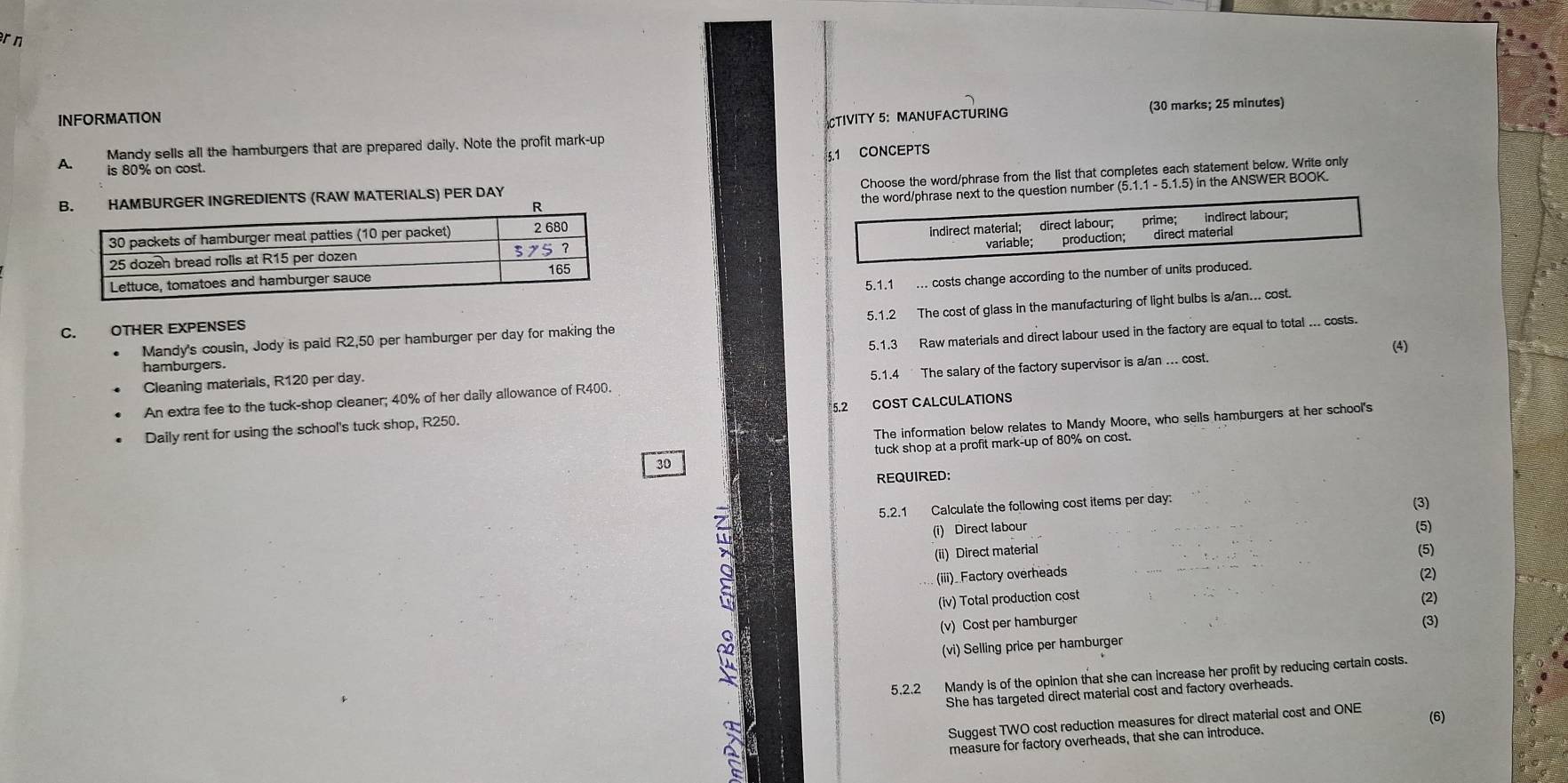 INFORMATON 
TIVITY 5:MANUFACTURING (30 marks; 25 minutes) 
Mandy sells all the hamburgers that are prepared daily. Note the profit mark-up 
5.1 CONCEPTS 
A. is 80% on cost. 
Choose the word/phrase from the list that completes each statement below. Write only 
HAMBURGER INGREDIENTS (RAW MATERIALS) PER DAY
number (5.1.1 - 5.1.5) in the ANSWER BOOK. 

C. OTHER EXPENSES5.1.1 ... costs change according to the number of units pr 
Mandy's cousin, Jody is paid R2,50 per hamburger per day for making the 5.1.2 The cost of glass in the manufacturing of light bulbs is a/an... cost. 
(4) 
Cleaning materials, R120 per day. 5.1.3 Raw materials and direct labour used in the factory are equal to total ... costs. 
hamburgers. 
An extra fee to the tuck-shop cleaner; 40% of her daily allowance of R400. 5.1.4 The salary of the factory supervisor is a/an ... cost. 
Daily rent for using the school's tuck shop, R250. 5.2 COST CALCULATIONS 
The information below relates to Mandy Moore, who sells hamburgers at her school's
30 tuck shop at a profit mark-up of 80% on cost. 
REQUIRED: 
5.2.1 Calculate the following cost items per day: (3) 
(i) Direct labour (5) 
(ii) Direct material (5) 
(iii)_ Factory overheads (2) 
(iv) Total production cost 
(v) Cost per hamburger (2) 
(3) 
(vi) Selling price per hamburger 
5.2.2 Mandy is of the opinion that she can increase her profit by reducing certain costs. 
She has targeted direct material cost and factory overheads. 
Suggest TWO cost reduction measures for direct material cost and ONE (6) 
measure for factory overheads, that she can introduce.