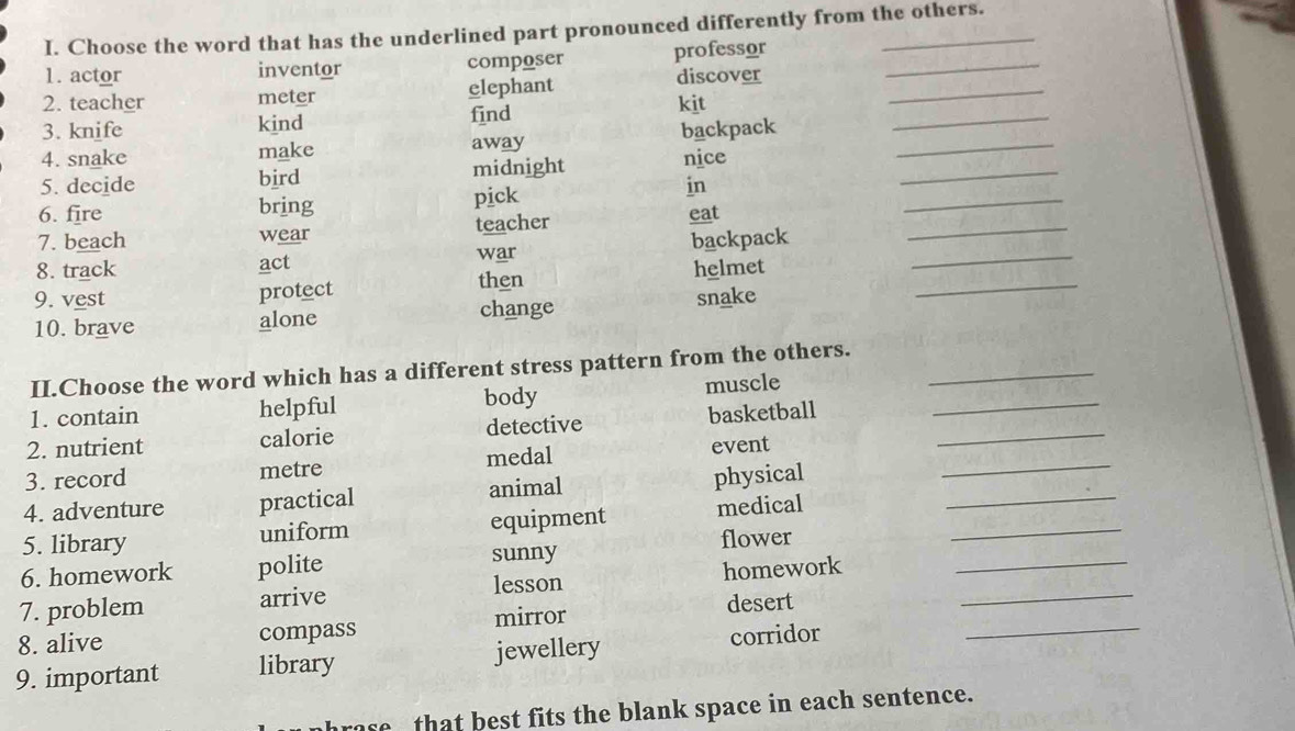 Choose the word that has the underlined part pronounced differently from the others.
1. actor inventor composer professor_
_
2. teacher meter elephant discover_
3. knife kind find kit
_
4. snake make away backpack_
_
5. decide bird midnight nice
in
_
6. fire bring pick eat
7. beach wear teacher
8. track act war backpack_
protect helmet
then
9. vest snake
_
10. brave alone change
_
II.Choose the word which has a different stress pattern from the others._
1. contain helpful body muscle
_
2. nutrient calorie detective basketball_
3. record metre medal event
4. adventure practical animal physical_
5. library uniform equipment medical_
6. homework polite sunny flower
7. problem arrive lesson homework__
mirror
_
8. alive compass desert
9. important library jewellery corridor
rase that best fits the blank space in each sentence.