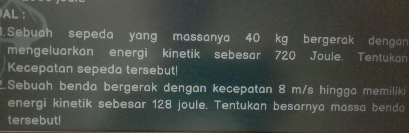 AL : 
1.Sebuah sepeda yang massanya 40 kg bergerak dengan 
mengeluarkan energi kinetik sebesar 720 Joule. Tentukan 
Kecepatan sepeda tersebut! 
2.Sebuah benda bergerak dengan kecepatan 8 m/s hingga memiliki 
energi kinetik sebesar 128 joule. Tentukan besarnya massa benda 
tersebut!