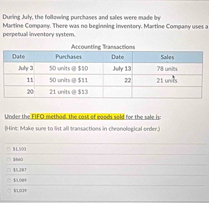 During July, the following purchases and sales were made by
Martine Company. There was no beginning inventory. Martine Company uses a
perpetual inventory system.
Under the FIFO method, the cost of goods sold for the sale is:
(Hint: Make sure to list all transactions in chronological order.)
$1.103
$860
$1,287
$1.089
$1,039