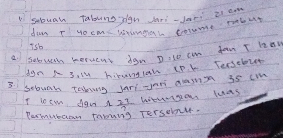 "sebuah Tabung zgn Jari-Jari 21 cm
dan T yocm witungah coume tabut 
Tsb 
dan T lzon 
2. sebuan kerucut dgn D=10 cin 
dgn N 3, ly hirung1ah lP. k Tersebut 
3. scbuan Tabung Jani jari alasnn 3s cm
T locm Agn A  22/7  hiturgion luas 
Parmubaan fabung Terselovt.