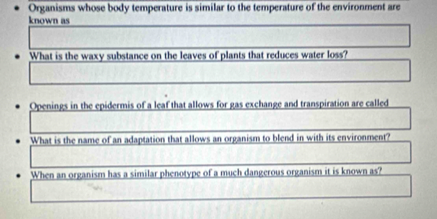 Organisms whose body temperature is similar to the temperature of the environment are 
known as 
What is the waxy substance on the leaves of plants that reduces water loss? 
Openings in the epidermis of a leaf that allows for gas exchange and transpiration are called 
What is the name of an adaptation that allows an organism to blend in with its environment? 
When an organism has a similar phenotype of a much dangerous organism it is known as?