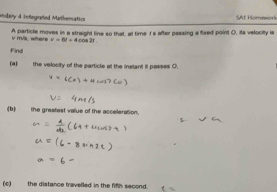 ondary 4 Integrated Mathematics SA1 Homework 
A particle moves in a straight line so that, at time t s after passing a fixed point O, its velocity is
v m/s, where v=6t+4cos 2t. 
Find 
(a) the velocity of the particle at the instant it passes 0, 
(b) the greatest value of the acceleration, 
(c) the distance travelled in the fifth second.